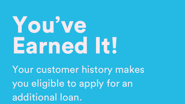 You've Earned It! - Your customer history makes you eligible to apply for an additional loan.