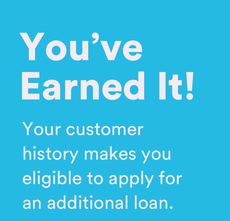You've Earned It! - Your customer history makes you eligible to apply for an additional loan.
